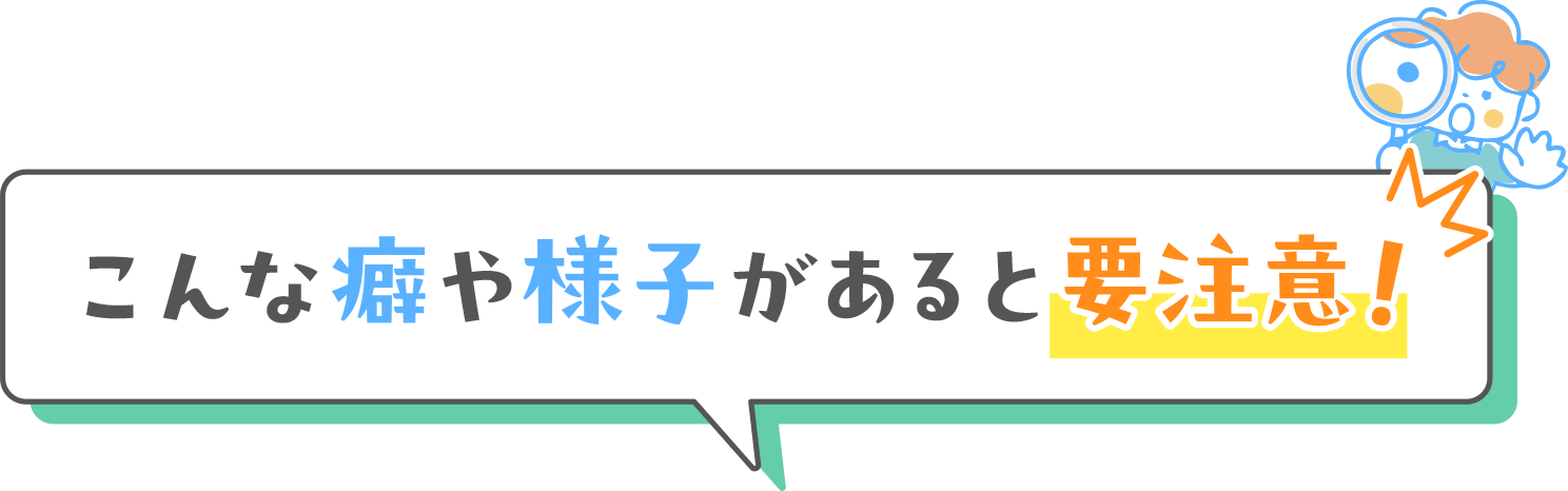 こんな癖や様子があると要注意！